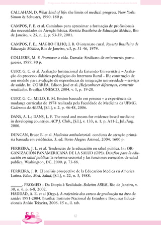 CALLAHAN, D. What kind of life: the limits of medical progress. New York:
Simon  Schuster, 1990. 180 p.

CAMPOS, F. E. et al. Caminhos para aproximar a formação de profissionais
das necessidades de Atenção básica. Revista Brasileira de Educação Médica, Rio
de Janeiro, v. 25, n. 2, p. 53-59, 2001.

CAMPOS, F. E.; MAGRO FILHO, J. B. O internato rural. Revista Brasileira de
Educação Médica, Rio de Janeiro, v.3, p. 31-46, 1979.

COLLIERE, M. F. Promover a vida. Damaia: Sindicato de enfermeros portu-
gueses, 1989. 80 p.

CURY, G. C. et al. Avaliação Institucional da Extensão Universitária – Avalia-
ção do processo didático-pedagógico do Internato Rural – IR: construção de
um modelo para avaliação de experiências de integração universidade – serviço
de saúde. In: CORRÊA, Edison José et al. [Re]conhecer diferenças, construir
resultados. Brasília: UNESCO, 2004. v. 1, p. 19-28.

CURY, G. C.; MELO, E. M. Ensino baseado em pessoas – a experiência da
mudança curricular de 1974 realizada pela Faculdade de Medicina da UFMG.
Cadernos da ABEM, [S.l.], v. 2, p. 46-48, 2006.

DANS, A. L.; DANS, L. F. The need and means for evidence-based medicine
in developing countries. ACP J. Club., [S.l.], v. 133, n. 1, p. A11-2, Jul./Aug.
2000.

DUNCAN, Bruce B. et al. Medicina ambulatorial: condutas de atenção primá-
ria baseada em evidências. 3. ed. Porto Alegre: Artmed, 2004. 1600 p.

FERREIRA, J. L. et al. Tendencias de la educación en salud publica. In: OR-
GANIZACIÓN PANAMERICANA DE LA SALUD (OPS). Desafios para la edu-
cación en salud publica: la reforma sectorial y las funciones esenciales de salud
publica. Washington, DC, 2000. p. 73-88.

FERREIRA, J. R. El analisis prospective de la Educación Médica en America
Latina. Educ. Med. Salud, [S.l.], v. 22, n. 3, 1988.

______. PROMED – Da Utopia à Realidade. Boletim ABEM, Rio de Janeiro, v.
30, n. 6, p. 6-8, 2002.
HADDAD, A. E. et al (Orgs.). A trajetória dos cursos de graduação na área da
saúde: 1991-2004. Brasília: Instituto Nacional de Estudos e Pesquisas Educa-
cionais Anísio Teixeira, 2006. 15 v., il. tab.


                                         6
 