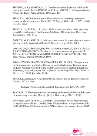 HADDAD, A. E.; MORITA, M. C. O ensino de odontologia e as políticas de
educação e saúde. In: CARVALHO, A. C. P de; KRIGER, L. Educação odonto-
                                          .
lógica. São Paulo: Artes Médicas, 2006. cap. 11.

HAM, T. H. Medical education at Western Reserve University: a progress
report for the sixteen years, 1946-1962. N. Engl. J. Med., [S.l.], v. 267, p. 868-
74, Oct. 1962.

HUNT, A. D.; WEEKS, L. E. (Eds.). Medical education since 1960: marching
to a different drummer. East Lansing, Michigan: Michigan State University
Foundation, 1980. 33 p.

MORITA, M. C.; KRIGER, L. Mudanças nos cursos de odontologia e a intera-
ção com o SUS. Revista da ABENO, [S.l.], v. 4, n. 1, p. 17-21, 2004.

ORGANIZAÇÃO DAS NAÇÕES UNIDAS PARA A EDUCAÇÃO, A CIÊNCIA
E A CULTURA (UNESCO). Tendências da educação superior para o século
XXI. In: CONFERÊNCIA MUNDIAL SOBRE ENSINO SUPERIOR, 1998,
Paris. Anais... Brasília: UNESCO, 1999.

ORGANIZACIÓN PANAMERICANA DE LA SALUD (OPS). Changes in the
medical profession and their influence on medical education. Position paper
on Latin America presented at the World Conference on Medical Education,
Edinburgh, Scotland, August 1993 – [Article in Spanish]. Educ. Med. Salud., v.
28, n. 1, p. 125-38 Jan./Mar. 1994.

PIAGET, J. A linguagem e o pensamento na criança. Rio de Janeiro: Fundo de
Cultura, 1973. 110 p.

______. Biologia y Conocimiento. Madrid, Espanha: Siglo XXI, SA, 1969.

SANDLER, G. The importance of the history in the medical clinic and the cost
of unnecessary tests. Am. Heart J., [S.l.], v. 100, n. 6, p. 928-31, 1980.

UNIVERSIDADE FEDERAL DA BAHIA. Universidade Nova: Reestruturação
da arquitetura acadêmica. [Bahia], 2006. Disponível em: http://www.fis.ufba.
br/dfes/PDI/Texto%20Universidade%20Nova.htm. Acesso em: 8 maio 2007.




                                          63
 