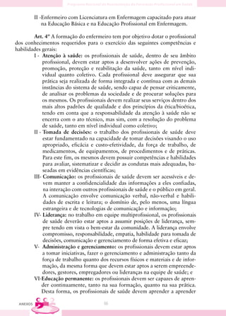 II -Enfermeiro com Licenciatura em Enfermagem capacitado para atuar
              na Educação Básica e na Educação Profissional em Enfermagem.

        Art. 4º A formação do enfermeiro tem por objetivo dotar o profissional
dos conhecimentos requeridos para o exercício das seguintes competências e
habilidades gerais:
        I - Atenção à saúde: os profissionais de saúde, dentro de seu âmbito
             profissional, devem estar aptos a desenvolver ações de prevenção,
             promoção, proteção e reabilitação da saúde, tanto em nível indi-
             vidual quanto coletivo. Cada profissional deve assegurar que sua
             prática seja realizada de forma integrada e contínua com as demais
             instâncias do sistema de saúde, sendo capaz de pensar criticamente,
             de analisar os problemas da sociedade e de procurar soluções para
             os mesmos. Os profissionais devem realizar seus serviços dentro dos
             mais altos padrões de qualidade e dos princípios da ética/bioética,
             tendo em conta que a responsabilidade da atenção à saúde não se
             encerra com o ato técnico, mas sim, com a resolução do problema
             de saúde, tanto em nível individual como coletivo;
        II - Tomada de decisões: o trabalho dos profissionais de saúde deve
             estar fundamentado na capacidade de tomar decisões visando o uso
             apropriado, eficácia e custo-efetividade, da força de trabalho, de
             medicamentos, de equipamentos, de procedimentos e de práticas.
             Para este fim, os mesmos devem possuir competências e habilidades
             para avaliar, sistematizar e decidir as condutas mais adequadas, ba-
             seadas em evidências científicas;
        III- Comunicação: os profissionais de saúde devem ser acessíveis e de-
             vem manter a confidencialidade das informações a eles confiadas,
             na interação com outros profissionais de saúde e o público em geral.
             A comunicação envolve comunicação verbal, não-verbal e habili-
             dades de escrita e leitura; o domínio de, pelo menos, uma língua
             estrangeira e de tecnologias de comunicação e informação;
        IV- Liderança: no trabalho em equipe multiprofissional, os profissionais
             de saúde deverão estar aptos a assumir posições de liderança, sem-
             pre tendo em vista o bem-estar da comunidade. A liderança envolve
             compromisso, responsabilidade, empatia, habilidade para tomada de
             decisões, comunicação e gerenciamento de forma efetiva e eficaz;
        V- Administração e gerenciamento: os profissionais devem estar aptos
             a tomar iniciativas, fazer o gerenciamento e administração tanto da
             força de trabalho quanto dos recursos físicos e materiais e de infor-
             mação, da mesma forma que devem estar aptos a serem empreende-
             dores, gestores, empregadores ou lideranças na equipe de saúde; e
        VI-Educação permanente: os profissionais devem ser capazes de apren-
            der continuamente, tanto na sua formação, quanto na sua prática.
            Desta forma, os profissionais de saúde devem aprender a aprender

 ANEXOS                                 66
 