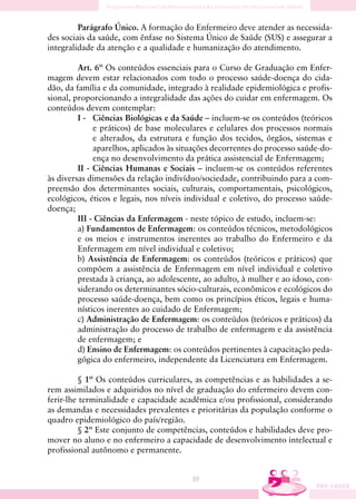 Parágrafo Único. A formação do Enfermeiro deve atender as necessida-
des sociais da saúde, com ênfase no Sistema Único de Saúde (SUS) e assegurar a
integralidade da atenção e a qualidade e humanização do atendimento.

         Art. 6º Os conteúdos essenciais para o Curso de Graduação em Enfer-
magem devem estar relacionados com todo o processo saúde-doença do cida-
dão, da família e da comunidade, integrado à realidade epidemiológica e profis-
sional, proporcionando a integralidade das ações do cuidar em enfermagem. Os
conteúdos devem contemplar:
         I - Ciências Biológicas e da Saúde – incluem-se os conteúdos (teóricos
              e práticos) de base moleculares e celulares dos processos normais
              e alterados, da estrutura e função dos tecidos, órgãos, sistemas e
              aparelhos, aplicados às situações decorrentes do processo saúde-do-
              ença no desenvolvimento da prática assistencial de Enfermagem;
         II - Ciências Humanas e Sociais – incluem-se os conteúdos referentes
às diversas dimensões da relação indivíduo/sociedade, contribuindo para a com-
preensão dos determinantes sociais, culturais, comportamentais, psicológicos,
ecológicos, éticos e legais, nos níveis individual e coletivo, do processo saúde-
doença;
         III - Ciências da Enfermagem - neste tópico de estudo, incluem-se:
         a) Fundamentos de Enfermagem: os conteúdos técnicos, metodológicos
         e os meios e instrumentos inerentes ao trabalho do Enfermeiro e da
         Enfermagem em nível individual e coletivo;
         b) Assistência de Enfermagem: os conteúdos (teóricos e práticos) que
         compõem a assistência de Enfermagem em nível individual e coletivo
         prestada à criança, ao adolescente, ao adulto, à mulher e ao idoso, con-
         siderando os determinantes sócio-culturais, econômicos e ecológicos do
         processo saúde-doença, bem como os princípios éticos, legais e huma-
         nísticos inerentes ao cuidado de Enfermagem;
         c) Administração de Enfermagem: os conteúdos (teóricos e práticos) da
         administração do processo de trabalho de enfermagem e da assistência
         de enfermagem; e
         d) Ensino de Enfermagem: os conteúdos pertinentes à capacitação peda-
         gógica do enfermeiro, independente da Licenciatura em Enfermagem.

         § 1º Os conteúdos curriculares, as competências e as habilidades a se-
rem assimilados e adquiridos no nível de graduação do enfermeiro devem con-
ferir-lhe terminalidade e capacidade acadêmica e/ou profissional, considerando
as demandas e necessidades prevalentes e prioritárias da população conforme o
quadro epidemiológico do país/região.
         § 2º Este conjunto de competências, conteúdos e habilidades deve pro-
mover no aluno e no enfermeiro a capacidade de desenvolvimento intelectual e
profissional autônomo e permanente.


                                         69
 