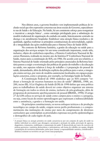 INTRODUÇÃO




          Nos últimos anos, o governo brasileiro vem implementando políticas de in-
clusão social que têm expressões concretas nas áreas sociais do Governo, especialmen-
te nas de Saúde e de Educação. Na Saúde, há um consistente esforço para reorganizar
e incentivar a atenção básica1 , como estratégia privilegiada para a substituição do
modelo tradicional de organização do cuidado em saúde, historicamente centrado na
doença e no atendimento hospitalar. Estabelecer uma atenção básica resolutiva e de
qualidade, significa reafirmar os princípios constitucionais da universalidade, eqüida-
de e integralidade das ações estabelecidas para o Sistema Único de Saúde (SUS).
          No contexto da Reforma Sanitária, a gestão da educação na saúde para a
organização dos serviços sempre foi um tema considerado importante, tendo sido,
inclusive, objeto de conferência específica, a Primeira Conferência Nacional de Re-
cursos Humanos, realizada no mesmo ano da histórica 8ª Conferência Nacional de
Saúde, marco para a constituição do SUS, em 1986. De acordo com seu relatório, o
Sistema Nacional de Saúde orientado pelos princípios anunciados da Reforma Sani-
tária passou a exigir a reorientação das políticas de gestão do trabalho e da educação
na saúde, nos aspectos relativos à força de trabalho e à preparação do pessoal de
saúde, demandando, além da definição explícita das políticas para o setor, a integra-
ção ensino-serviço, por meio de modelos assistenciais localizados em espaços-popu-
lações concretos, como o proposto, por exemplo, na Estratégia Saúde da Família.
          A Constituição Federal de 1988 estabelece que ao SUS compete “or-
denar a formação de recursos humanos na área de saúde” (BRASIL, 1988, art.
200, inciso III). A Lei Orgânica da Saúde (LOS) de 1990 define que uma política
para os trabalhadores da saúde deverá ter como objetivo organizar um sistema
de formação em todos os níveis de ensino, inclusive de pós-graduação, além de
programas de permanente aperfeiçoamento de pessoal (BRASIL, 1990). O artigo
27 da LOS coloca os serviços de saúde como campos para o ensino e a pesquisa,
ou seja, como locais de ensino-aprendizagem que expressam a indissociabilidade
entre a assistência, a gestão e a formação em saúde.
          Os princípios constitucionais, os novos enfoques teóricos e de produção
tecnológica no campo da saúde, exigem novos perfis profissionais e o compro-
metimento das instituições de ensino por meio do cumprimento de diretrizes
curriculares que contemplam as prioridades expressas nos perfis epidemiológico
e demográfico de cada região do país.
1
    A atenção básica ou atenção primária em saúde caracteriza-se por um conjunto de ações de saúde no
    âmbito individual ou coletivo que abrangem a promoção e proteção da saúde, prevenção de agravos,
    diagnóstico, tratamento, reabilitação e manutenção da saúde. É desenvolvida por meio do exercício de
    práticas gerencias e sanitárias democráticas e participativas, sob forma de trabalho em equipe, dirigida
    a populações de territórios delimitados, pelas quais assume a responsabilidade sanitária, considerando a
    dinâmica existente no território em que vivem essas populações.

                                                        7
 