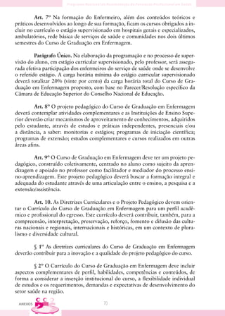 Art. 7º Na formação do Enfermeiro, além dos conteúdos teóricos e
práticos desenvolvidos ao longo de sua formação, ficam os cursos obrigados a in-
cluir no currículo o estágio supervisionado em hospitais gerais e especializados,
ambulatórios, rede básica de serviços de saúde e comunidades nos dois últimos
semestres do Curso de Graduação em Enfermagem.

         Parágrafo Único. Na elaboração da programação e no processo de super-
visão do aluno, em estágio curricular supervisionado, pelo professor, será assegu-
rada efetiva participação dos enfermeiros do serviço de saúde onde se desenvolve
o referido estágio. A carga horária mínima do estágio curricular supervisionado
deverá totalizar 20% (vinte por cento) da carga horária total do Curso de Gra-
duação em Enfermagem proposto, com base no Parecer/Resolução específico da
Câmara de Educação Superior do Conselho Nacional de Educação.

         Art. 8º O projeto pedagógico do Curso de Graduação em Enfermagem
deverá contemplar atividades complementares e as Instituições de Ensino Supe-
rior deverão criar mecanismos de aproveitamento de conhecimentos, adquiridos
pelo estudante, através de estudos e práticas independentes, presenciais e/ou
a distância, a saber: monitorias e estágios; programas de iniciação científica;
programas de extensão; estudos complementares e cursos realizados em outras
áreas afins.

        Art. 9º O Curso de Graduação em Enfermagem deve ter um projeto pe-
dagógico, construído coletivamente, centrado no aluno como sujeito da apren-
dizagem e apoiado no professor como facilitador e mediador do processo ensi-
no-aprendizagem. Este projeto pedagógico deverá buscar a formação integral e
adequada do estudante através de uma articulação entre o ensino, a pesquisa e a
extensão/assistência.

         Art. 10. As Diretrizes Curriculares e o Projeto Pedagógico devem orien-
tar o Currículo do Curso de Graduação em Enfermagem para um perfil acadê-
mico e profissional do egresso. Este currículo deverá contribuir, também, para a
compreensão, interpretação, preservação, reforço, fomento e difusão das cultu-
ras nacionais e regionais, internacionais e históricas, em um contexto de plura-
lismo e diversidade cultural.

        § 1º As diretrizes curriculares do Curso de Graduação em Enfermagem
deverão contribuir para a inovação e a qualidade do projeto pedagógico do curso.

         § 2º O Currículo do Curso de Graduação em Enfermagem deve incluir
aspectos complementares de perfil, habilidades, competências e conteúdos, de
forma a considerar a inserção institucional do curso, a flexibilidade individual
de estudos e os requerimentos, demandas e expectativas de desenvolvimento do
setor saúde na região.

 ANEXOS                                 70
 