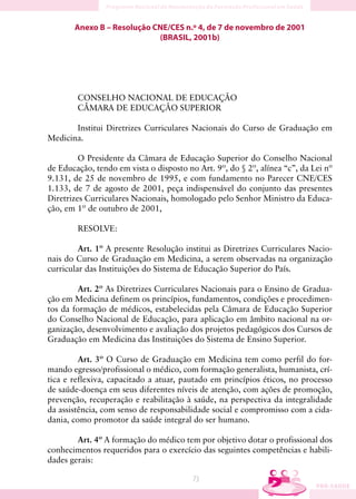 Anexo B – Resolução CNE/CES n.º 4, de 7 de novembro de 2001
                            (BRASIL, 2001b)




        CONSELHO NACIONAL DE EDUCAÇÃO
        CÂMARA DE EDUCAÇÃO SUPERIOR

       Institui Diretrizes Curriculares Nacionais do Curso de Graduação em
Medicina.

         O Presidente da Câmara de Educação Superior do Conselho Nacional
de Educação, tendo em vista o disposto no Art. 9º, do § 2º, alínea “c”, da Lei nº
9.131, de 25 de novembro de 1995, e com fundamento no Parecer CNE/CES
1.133, de 7 de agosto de 2001, peça indispensável do conjunto das presentes
Diretrizes Curriculares Nacionais, homologado pelo Senhor Ministro da Educa-
ção, em 1º de outubro de 2001,

        RESOLVE:

         Art. 1º A presente Resolução institui as Diretrizes Curriculares Nacio-
nais do Curso de Graduação em Medicina, a serem observadas na organização
curricular das Instituições do Sistema de Educação Superior do País.

         Art. 2º As Diretrizes Curriculares Nacionais para o Ensino de Gradua-
ção em Medicina definem os princípios, fundamentos, condições e procedimen-
tos da formação de médicos, estabelecidas pela Câmara de Educação Superior
do Conselho Nacional de Educação, para aplicação em âmbito nacional na or-
ganização, desenvolvimento e avaliação dos projetos pedagógicos dos Cursos de
Graduação em Medicina das Instituições do Sistema de Ensino Superior.

         Art. 3º O Curso de Graduação em Medicina tem como perfil do for-
mando egresso/profissional o médico, com formação generalista, humanista, crí-
tica e reflexiva, capacitado a atuar, pautado em princípios éticos, no processo
de saúde-doença em seus diferentes níveis de atenção, com ações de promoção,
prevenção, recuperação e reabilitação à saúde, na perspectiva da integralidade
da assistência, com senso de responsabilidade social e compromisso com a cida-
dania, como promotor da saúde integral do ser humano.

        Art. 4º A formação do médico tem por objetivo dotar o profissional dos
conhecimentos requeridos para o exercício das seguintes competências e habili-
dades gerais:

                                         73
 