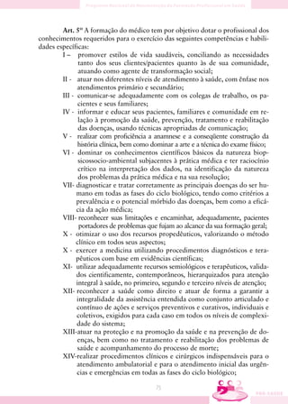 Art. 5º A formação do médico tem por objetivo dotar o profissional dos
conhecimentos requeridos para o exercício das seguintes competências e habili-
dades específicas:
        I – promover estilos de vida saudáveis, conciliando as necessidades
               tanto dos seus clientes/pacientes quanto às de sua comunidade,
               atuando como agente de transformação social;
        II - atuar nos diferentes níveis de atendimento à saúde, com ênfase nos
              atendimentos primário e secundário;
        III - comunicar-se adequadamente com os colegas de trabalho, os pa-
               cientes e seus familiares;
        IV - informar e educar seus pacientes, familiares e comunidade em re-
               lação à promoção da saúde, prevenção, tratamento e reabilitação
               das doenças, usando técnicas apropriadas de comunicação;
        V - realizar com proficiência a anamnese e a conseqüente construção da
               história clínica, bem como dominar a arte e a técnica do exame físico;
        VI - dominar os conhecimentos científicos básicos da natureza biop-
               sicossocio-ambiental subjacentes à prática médica e ter raciocínio
               crítico na interpretação dos dados, na identificação da natureza
               dos problemas da prática médica e na sua resolução;
        VII- diagnosticar e tratar corretamente as principais doenças do ser hu-
              mano em todas as fases do ciclo biológico, tendo como critérios a
              prevalência e o potencial mórbido das doenças, bem como a eficá-
              cia da ação médica;
        VIII- reconhecer suas limitações e encaminhar, adequadamente, pacientes
               portadores de problemas que fujam ao alcance da sua formação geral;
        X - otimizar o uso dos recursos propedêuticos, valorizando o método
              clínico em todos seus aspectos;
        X - exercer a medicina utilizando procedimentos diagnósticos e tera-
              pêuticos com base em evidências científicas;
        XI- utilizar adequadamente recursos semiológicos e terapêuticos, valida-
              dos cientificamente, contemporâneos, hierarquizados para atenção
              integral à saúde, no primeiro, segundo e terceiro níveis de atenção;
        XII- reconhecer a saúde como direito e atuar de forma a garantir a
              integralidade da assistência entendida como conjunto articulado e
              contínuo de ações e serviços preventivos e curativos, individuais e
              coletivos, exigidos para cada caso em todos os níveis de complexi-
              dade do sistema;
        XIII-atuar na proteção e na promoção da saúde e na prevenção de do-
              enças, bem como no tratamento e reabilitação dos problemas de
              saúde e acompanhamento do processo de morte;
        XIV-realizar procedimentos clínicos e cirúrgicos indispensáveis para o
              atendimento ambulatorial e para o atendimento inicial das urgên-
              cias e emergências em todas as fases do ciclo biológico;

                                           75
 