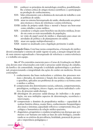 XV-   conhecer os princípios da metodologia científica, possibilitando-
                lhe a leitura crítica de artigos técnico-científicos e a participação
                na produção de conhecimentos;
          XVI- lidar criticamente com a dinâmica do mercado de trabalho e com
                 as políticas de saúde;
          XVII- atuar no sistema hierarquizado de saúde, obedecendo aos princí-
                 pios técnicos e éticos de referência e contra-referência;
          XVIII- cuidar da própria saúde física e mental e buscar seu bem-estar
                 como cidadão e como médico;
          XIX - considerar a relação custo-benefício nas decisões médicas, levan-
                 do em conta as reais necessidades da população;
          XX - ter visão do papel social do médico e disposição para atuar em
                 atividades de política e de planejamento em saúde;
          XXI- atuar em equipe multiprofissional; e
          XXII- manter-se atualizado com a legislação pertinente à saúde.

         Parágrafo Único. Com base nestas competências, a formação do médico
deverá contemplar o sistema de saúde vigente no país, a atenção integral da saú-
de num sistema regionalizado e hierarquizado de referência e contra-referência
e o trabalho em equipe.

        Art. 6º Os conteúdos essenciais para o Curso de Graduação em Medi-
cina devem estar relacionados com todo o processo saúde-doença do cidadão,
da família e da comunidade, integrado à realidade epidemiológica e profissio-
nal, proporcionando a integralidade das ações do cuidar em medicina. Devem
contemplar:
        I - conhecimento das bases moleculares e celulares dos processos nor-
            mais e alterados, da estrutura e função dos tecidos, órgãos, sistemas
            e aparelhos, aplicados aos problemas de sua prática e na forma como
            o médico o utiliza;
        II -compreensão dos determinantes sociais, culturais, comportamentais,
            psicológicos, ecológicos, éticos e legais, nos níveis individual e cole-
            tivo, do processo saúde-doença;
        III -abordagem do processo saúde-doença do indivíduo e da popu-
             lação, em seus múltiplos aspectos de determinação, ocorrência e
             intervenção;
        IV -compreensão e domínio da propedêutica médica – capacidade de
             realizar história clínica, exame físico, conhecimento fisiopatológico
             dos sinais e sintomas; capacidade reflexiva e compreensão ética, psi-
             cológica e humanística da relação médico-paciente;
        V - diagnóstico, prognóstico e conduta terapêutica nas doenças que aco-
             metem o ser humano em todas as fases do ciclo biológico, conside-
             rando-se os critérios da prevalência, letalidade, potencial de preven-
             ção e importância pedagógica; e

 ANEXOS                                   76
 