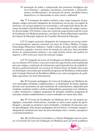 VI -promoção da saúde e compreensão dos processos fisiológicos dos
            seres humanos – gestação, nascimento, crescimento e desenvolvi-
            mento, envelhecimento e do processo de morte, atividades físicas,
            desportivas e as relacionadas ao meio social e ambiental.

         Art. 7º A formação do médico incluirá, como etapa integrante da gra-
duação, estágio curricular obrigatório de treinamento em serviço, em regime de
internato, em serviços próprios ou conveniados, e sob supervisão direta dos do-
centes da própria Escola/Faculdade. A carga horária mínima do estágio curricu-
lar deverá atingir 35% (trinta e cinco por cento) da carga horária total do Curso
de Graduação em Medicina proposto, com base no Parecer/Resolução específico
da Câmara de Educação Superior do Conselho Nacional de Educação.

        § 1º O estágio curricular obrigatório de treinamento em serviço inclui-
rá necessariamente aspectos essenciais nas áreas de Clínica Médica, Cirurgia,
Ginecologia-Obstetrícia, Pediatria e Saúde Coletiva, devendo incluir atividades
no primeiro, segundo e terceiro níveis de atenção em cada área. Estas atividades
devem ser eminentemente práticas e sua carga horária teórica não poderá ser
superior a 20% (vinte por cento) do total por estágio.

         § 2º O Colegiado do Curso de Graduação em Medicina poderá autori-
zar, no máximo 25% (vinte e cinco por cento) da carga horária total estabelecida
para este estágio, a realização de treinamento supervisionado fora da unidade fe-
derativa, preferencialmente nos serviços do Sistema Único de Saúde, bem como
em Instituição conveniada que mantenha programas de Residência credenciados
pela Comissão Nacional de Residência Médica e/ou outros programas de quali-
dade equivalente em nível internacional.

         Art. 8º O projeto pedagógico do Curso de Graduação em Medicina de-
verá contemplar atividades complementares e as Instituições de Ensino Superior
deverão criar mecanismos de aproveitamento de conhecimentos, adquiridos pelo
estudante, mediante estudos e práticas independentes, presenciais e/ou a distância,
a saber: monitorias e estágios; programas de iniciação científica; programas de
extensão; estudos complementares e cursos realizados em outras áreas afins.

        Art. 9º O Curso de Graduação em Medicina deve ter um projeto pe-
dagógico, construído coletivamente, centrado no aluno como sujeito da apren-
dizagem e apoiado no professor como facilitador e mediador do processo ensi-
no-aprendizagem. Este projeto pedagógico deverá buscar a formação integral e
adequada do estudante por meio de uma articulação entre o ensino, a pesquisa e
a extensão/assistência.

        Art. 10. As Diretrizes Curriculares e o Projeto Pedagógico devem orien-
tar o Currículo do Curso de Graduação em Medicina para um perfil acadêmico

                                          77
 