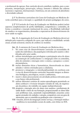 e profissional do egresso. Este currículo deverá contribuir, também, para a com-
preensão, interpretação, preservação, reforço, fomento e difusão das culturas
nacionais e regionais, internacionais e históricas, em um contexto de pluralismo
e diversidade cultural.

        § 1º As diretrizes curriculares do Curso de Graduação em Medicina de-
verão contribuir para a inovação e a qualidade do projeto pedagógico do curso.

         § 2º O Currículo do Curso de Graduação em Medicina poderá incluir
aspectos complementares de perfil, habilidades, competências e conteúdos, de
forma a considerar a inserção institucional do curso, a flexibilidade individual
de estudos e os requerimentos, demandas e expectativas de desenvolvimento do
setor saúde na região.

         Art. 11. A organização do Curso de Graduação em Medicina deverá ser
definida pelo respectivo colegiado do curso, que indicará a modalidade: seriada
anual, seriada semestral, sistema de créditos ou modular.

          Art. 12. A estrutura do Curso de Graduação em Medicina deve:
          I - Ter como eixo do desenvolvimento curricular as necessidades de
                saúde dos indivíduos e das populações referidas pelo usuário e iden-
                tificadas pelo setor saúde;
          II - utilizar metodologias que privilegiem a participação ativa do aluno
                na construção do conhecimento e a integração entre os conteúdos,
                além de estimular a interação entre o ensino, a pesquisa e a exten-
                são/assistência;
          III - incluir dimensões éticas e humanísticas, desenvolvendo no aluno
                atitudes e valores orientados para a cidadania;
          IV - promover a integração e a interdisciplinaridade em coerência com
                o eixo de desenvolvimento curricular, buscando integrar as dimen-
                sões biológicas, psicológicas, sociais e ambientais;
          V - inserir o aluno precocemente em atividades práticas relevantes para
                a sua futura vida profissional;
          VI - utilizar diferentes cenários de ensino-aprendizagem permitindo ao
                aluno conhecer e vivenciar situações variadas de vida, da organiza-
                ção da prática e do trabalho em equipe multiprofissional;
          VII- propiciar a interação ativa do aluno com usuários e profissionais de
                 saúde desde o início de sua formação, proporcionando ao aluno lidar
                 com problemas reais, assumindo responsabilidades crescentes como
                 agente prestador de cuidados e atenção, compatíveis com seu grau de
                 autonomia, que se consolida na graduação com o internato; e
          VIII -vincular, através da integração ensino-serviço, a formação médico-
                  acadêmica às necessidades sociais da saúde, com ênfase no SUS.


 ANEXOS                                   78
 