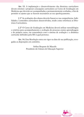 Art. 13. A implantação e desenvolvimento das diretrizes curriculares
devem orientar e propiciar concepções curriculares ao Curso de Graduação em
Medicina que deverão ser acompanhadas e permanentemente avaliadas, a fim de
permitir os ajustes que se fizerem necessários ao seu aperfeiçoamento.

         § 1º As avaliações dos alunos deverão basear-se nas competências, habi-
lidades e conteúdos curriculares desenvolvidos, tendo como referência as Dire-
trizes Curriculares.

          § 2º O Curso de Graduação em Medicina deverá utilizar metodologias
e critérios para acompanhamento e avaliação do processo ensino-aprendizagem
e do próprio curso, em consonância com o sistema de avaliação e a dinâmica
curricular definidos pela IES à qual pertence.

        Art. 14. Esta Resolução entra em vigor na data de sua publicação, revo-
gadas as disposições em contrário.

                         Arthur Roquete de Macedo
                 Presidente da Câmara de Educação Superior




                                        79
 