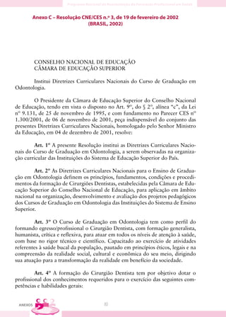 Anexo C – Resolução CNE/CES n.º 3, de 19 de fevereiro de 2002
                             (BRASIL, 2002)




          CONSELHO NACIONAL DE EDUCAÇÃO
          CÂMARA DE EDUCAÇÃO SUPERIOR

       Institui Diretrizes Curriculares Nacionais do Curso de Graduação em
Odontologia.

        O Presidente da Câmara de Educação Superior do Conselho Nacional
de Educação, tendo em vista o disposto no Art. 9º, do § 2º, alínea “c”, da Lei
nº 9.131, de 25 de novembro de 1995, e com fundamento no Parecer CES nº
1.300/2001, de 06 de novembro de 2001, peça indispensável do conjunto das
presentes Diretrizes Curriculares Nacionais, homologado pelo Senhor Ministro
da Educação, em 04 de dezembro de 2001, resolve:

        Art. 1º A presente Resolução institui as Diretrizes Curriculares Nacio-
nais do Curso de Graduação em Odontologia, a serem observadas na organiza-
ção curricular das Instituições do Sistema de Educação Superior do País.

        Art. 2º As Diretrizes Curriculares Nacionais para o Ensino de Gradua-
ção em Odontologia definem os princípios, fundamentos, condições e procedi-
mentos da formação de Cirurgiões Dentistas, estabelecidas pela Câmara de Edu-
cação Superior do Conselho Nacional de Educação, para aplicação em âmbito
nacional na organização, desenvolvimento e avaliação dos projetos pedagógicos
dos Cursos de Graduação em Odontologia das Instituições do Sistema de Ensino
Superior.

        Art. 3º O Curso de Graduação em Odontologia tem como perfil do
formando egresso/profissional o Cirurgião Dentista, com formação generalista,
humanista, crítica e reflexiva, para atuar em todos os níveis de atenção à saúde,
com base no rigor técnico e científico. Capacitado ao exercício de atividades
referentes à saúde bucal da população, pautado em princípios éticos, legais e na
compreensão da realidade social, cultural e econômica do seu meio, dirigindo
sua atuação para a transformação da realidade em benefício da sociedade.

         Art. 4º A formação do Cirurgião Dentista tem por objetivo dotar o
profissional dos conhecimentos requeridos para o exercício das seguintes com-
petências e habilidades gerais:


 ANEXOS                                80
 