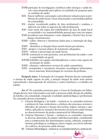 XVIII-participar de investigações científicas sobre doenças e saúde bu-
               cal e estar preparado para aplicar os resultados de pesquisas para
               os cuidados de saúde;
         XIX - buscar melhorar a percepção e providenciar soluções para os pro-
               blemas de saúde bucal e áreas relacionadas e necessidades globais
               da comunidade;
         XX - manter reconhecido padrão de ética profissional e conduta, e
               aplicá-lo em todos os aspectos da vida profissional;
         XXI - estar ciente das regras dos trabalhadores da área da saúde bucal
               na sociedade e ter responsabilidade pessoal para com tais regras;
         XXII-reconhecer suas limitações e estar adaptado e flexível face às mu-
              danças circunstanciais;
         XXIII - colher, observar e interpretar dados para a construção do diag-
                 nóstico;
         XXIV - identificar as afecções buco-maxilo-faciais prevalentes;
         XXV - propor e executar planos de tratamento adequados;
         XXVI - realizar a preservação da saúde bucal;
         XXVII- comunicar-se com pacientes, com profissionais da saúde e com
                 a comunidade em geral;
         XXVIII-trabalhar em equipes interdisciplinares e atuar como agente de
                 promoção de saúde;
         XXIX - planejar e administrar serviços de saúde comunitária;
         XXX - acompanhar e incorporar inovações tecnológicas (informática,
                novos materiais, biotecnologia) no exercício da profissão.

        Parágrafo único. A formação do Cirurgião Dentista deverá contemplar
o sistema de saúde vigente no país, a atenção integral da saúde num sistema
regionalizado e hierarquizado de referência e contra-referência e o trabalho em
equipe.

         Art. 6º Os conteúdos essenciais para o Curso de Graduação em Odon-
tologia devem estar relacionados com todo o processo saúde-doença do cidadão,
da família e da comunidade, integrado à realidade epidemiológica e profissional.
Os conteúdos devem contemplar:
         I - Ciências Biológicas e da Saúde – incluem-se os conteúdos (teóricos
              e práticos) de base moleculares e celulares dos processos normais e
              alterados, da estrutura e função dos tecidos, órgãos, sistemas e apa-
              relhos, aplicados às situações decorrentes do processo saúde-doença
              no desenvolvimento da prática assistencial de Odontologia.
         II - Ciências Humanas e Sociais – incluem-se os conteúdos referentes
              às diversas dimensões da relação indivíduo/sociedade, contribuindo
              para a compreensão dos determinantes sociais, culturais, comporta-
              mentais, psicológicos, ecológicos, éticos e legais, nos níveis individu-
              al e coletivo, do processo saúde-doença.
         III - Ciências Odontológicas – incluem-se os conteúdos (teóricos e práticos) de:
                                             83
 