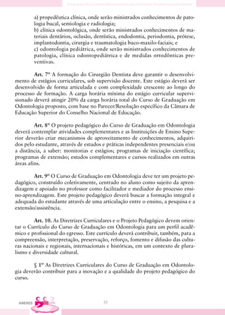 a) propedêutica clínica, onde serão ministrados conhecimentos de pato-
          logia bucal, semiologia e radiologia;
          b) clínica odontológica, onde serão ministrados conhecimentos de ma-
          teriais dentários, oclusão, dentística, endodontia, periodontia, prótese,
          implantodontia, cirurgia e traumatologia buco-maxilo-faciais; e
          c) odontologia pediátrica, onde serão ministrados conhecimentos de
          patologia, clínica odontopediátrica e de medidas ortodônticas pre-
          ventivas.

        Art. 7º A formação do Cirurgião Dentista deve garantir o desenvolvi-
mento de estágios curriculares, sob supervisão docente. Este estágio deverá ser
desenvolvido de forma articulada e com complexidade crescente ao longo do
processo de formação. A carga horária mínima do estágio curricular supervi-
sionado deverá atingir 20% da carga horária total do Curso de Graduação em
Odontologia proposto, com base no Parecer/Resolução específico da Câmara de
Educação Superior do Conselho Nacional de Educação.

         Art. 8º O projeto pedagógico do Curso de Graduação em Odontologia
deverá contemplar atividades complementares e as Instituições de Ensino Supe-
rior deverão criar mecanismos de aproveitamento de conhecimentos, adquiri-
dos pelo estudante, através de estudos e práticas independentes presenciais e/ou
a distância, a saber: monitorias e estágios; programas de iniciação científica;
programas de extensão; estudos complementares e cursos realizados em outras
áreas afins.

        Art. 9º O Curso de Graduação em Odontologia deve ter um projeto pe-
dagógico, construído coletivamente, centrado no aluno como sujeito da apren-
dizagem e apoiado no professor como facilitador e mediador do processo ensi-
no-aprendizagem. Este projeto pedagógico deverá buscar a formação integral e
adequada do estudante através de uma articulação entre o ensino, a pesquisa e a
extensão/assistência.

         Art. 10. As Diretrizes Curriculares e o Projeto Pedagógico devem orien-
tar o Currículo do Curso de Graduação em Odontologia para um perfil acadê-
mico e profissional do egresso. Este currículo deverá contribuir, também, para a
compreensão, interpretação, preservação, reforço, fomento e difusão das cultu-
ras nacionais e regionais, internacionais e históricas, em um contexto de plura-
lismo e diversidade cultural.

        § 1º As Diretrizes Curriculares do Curso de Graduação em Odontolo-
gia deverão contribuir para a inovação e a qualidade do projeto pedagógico do
curso.



 ANEXOS                                  84
 