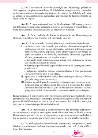 § 2º O Currículo do Curso de Graduação em Odontologia poderá in-
cluir aspectos complementares de perfil, habilidades, competências e conteúdos,
de forma a considerar a inserção institucional do curso, a flexibilidade individual
de estudos e os requerimentos, demandas e expectativas de desenvolvimento do
setor saúde na região.

         Art. 11. A organização do Curso de Graduação em Odontologia deverá
ser definida pelo respectivo colegiado do curso, que indicará a modalidade: se-
riada anual, seriada semestral, sistema de créditos ou modular.

        Art. 12. Para conclusão do Curso de Graduação em Odontologia, o
aluno deverá elaborar um trabalho sob orientação docente.

        Art. 13. A estrutura do Curso de Graduação em Odontologia deverá:
        I - estabelecer com clareza aquilo que se deseja obter como um perfil do
             profissional integral; na sua elaboração, substituir a decisão pessoal
             pela coletiva. Deverá explicitar como objetivos gerais a definição do
             perfil do sujeito a ser formado, envolvendo dimensões cognitivas,
             afetivas, psicomotoras, nas seguintes áreas:
            a) formação geral: conhecimentos e atitudes relevantes para a forma-
            ção científico cultural do aluno;
            b) formação profissional: capacidades relativas às ocupações corres-
            pondentes; e
            c) cidadania: atitudes e valores correspondentes à ética profissional
            e ao compromisso com a sociedade.
        II - aproximar o conhecimento básico da sua utilização clínica; viabiliza-
             ção pela integração curricular; e
        III -utilizar metodologias de ensino/aprendizagem, que permitam a par-
             ticipação ativa dos alunos neste processo e a integração dos conhe-
             cimentos das ciências básicas com os das ciências clínicas e, instituir
             programas de iniciação científica como método de aprendizagem.

Parágrafo único. É importante e conveniente que a estrutura curricular do curso,
preservada a sua articulação, contemple mecanismos capazes de lhe conferir um
grau de flexibilidade que permita ao estudante desenvolver/trabalhar vocações,
interesses e potenciais específicos (individuais).

        Art. 14. A implantação e desenvolvimento das diretrizes curriculares
devem orientar e propiciar concepções curriculares ao Curso de Graduação em
Odontologia que deverão ser acompanhadas e permanentemente avaliadas, a
fim de permitir os ajustes que se fizerem necessários ao seu aperfeiçoamento.

         § 1º As avaliações dos alunos deverão basear-se nas competências, habi-
lidades e conteúdos curriculares desenvolvidos tendo como referência as Dire-
trizes Curriculares.
                                         85
 