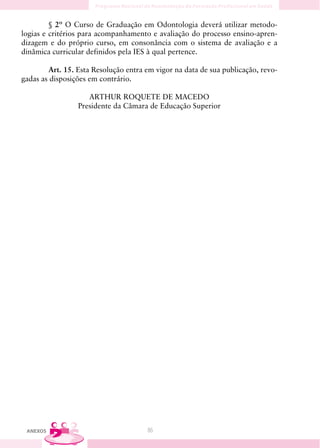 § 2º O Curso de Graduação em Odontologia deverá utilizar metodo-
logias e critérios para acompanhamento e avaliação do processo ensino-apren-
dizagem e do próprio curso, em consonância com o sistema de avaliação e a
dinâmica curricular definidos pela IES à qual pertence.

        Art. 15. Esta Resolução entra em vigor na data de sua publicação, revo-
gadas as disposições em contrário.

                    ARTHUR ROQUETE DE MACEDO
                 Presidente da Câmara de Educação Superior




 ANEXOS                               86
 