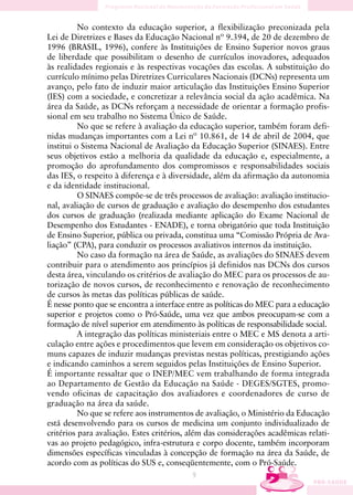 No contexto da educação superior, a flexibilização preconizada pela
Lei de Diretrizes e Bases da Educação Nacional nº 9.394, de 20 de dezembro de
1996 (BRASIL, 1996), confere às Instituições de Ensino Superior novos graus
de liberdade que possibilitam o desenho de currículos inovadores, adequados
às realidades regionais e às respectivas vocações das escolas. A substituição do
currículo mínimo pelas Diretrizes Curriculares Nacionais (DCNs) representa um
avanço, pelo fato de induzir maior articulação das Instituições Ensino Superior
(IES) com a sociedade, e concretizar a relevância social da ação acadêmica. Na
área da Saúde, as DCNs reforçam a necessidade de orientar a formação profis-
sional em seu trabalho no Sistema Único de Saúde.
          No que se refere à avaliação da educação superior, também foram defi-
nidas mudanças importantes com a Lei nº 10.861, de 14 de abril de 2004, que
institui o Sistema Nacional de Avaliação da Educação Superior (SINAES). Entre
seus objetivos estão a melhoria da qualidade da educação e, especialmente, a
promoção do aprofundamento dos compromissos e responsabilidades sociais
das IES, o respeito à diferença e à diversidade, além da afirmação da autonomia
e da identidade institucional.
          O SINAES compõe-se de três processos de avaliação: avaliação institucio-
nal, avaliação de cursos de graduação e avaliação do desempenho dos estudantes
dos cursos de graduação (realizada mediante aplicação do Exame Nacional de
Desempenho dos Estudantes - ENADE), e torna obrigatório que toda Instituição
de Ensino Superior, pública ou privada, constitua uma “Comissão Própria de Ava-
liação” (CPA), para conduzir os processos avaliativos internos da instituição.
          No caso da formação na área de Saúde, as avaliações do SINAES devem
contribuir para o atendimento aos princípios já definidos nas DCNs dos cursos
desta área, vinculando os critérios de avaliação do MEC para os processos de au-
torização de novos cursos, de reconhecimento e renovação de reconhecimento
de cursos às metas das políticas públicas de saúde.
É nesse ponto que se encontra a interface entre as políticas do MEC para a educação
superior e projetos como o Pró-Saúde, uma vez que ambos preocupam-se com a
formação de nível superior em atendimento às políticas de responsabilidade social.
          A integração das políticas ministeriais entre o MEC e MS denota a arti-
culação entre ações e procedimentos que levem em consideração os objetivos co-
muns capazes de induzir mudanças previstas nestas políticas, prestigiando ações
e indicando caminhos a serem seguidos pelas Instituições de Ensino Superior.
É importante ressaltar que o INEP/MEC vem trabalhando de forma integrada
ao Departamento de Gestão da Educação na Saúde - DEGES/SGTES, promo-
vendo oficinas de capacitação dos avaliadores e coordenadores de curso de
graduação na área da saúde.
          No que se refere aos instrumentos de avaliação, o Ministério da Educação
está desenvolvendo para os cursos de medicina um conjunto individualizado de
critérios para avaliação. Estes critérios, além das considerações acadêmicas relati-
vas ao projeto pedagógico, infra-estrutura e corpo docente, também incorporam
dimensões específicas vinculadas à concepção de formação na área da Saúde, de
acordo com as políticas do SUS e, conseqüentemente, com o Pró-Saúde.
                                              9
 