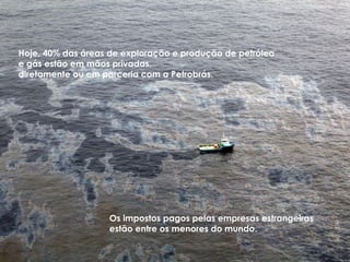 Hoje, 40% das áreas de exploração e produção de petróleo
e gás estão em mãos privadas,
diretamente ou em parceria com a Petrobrás.




                   Os impostos pagos pelas empresas estrangeiras
                   estão entre os menores do mundo.
 