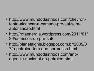 • http://www.mundodastribos.com/chevron-
  tenta-alcancar-a-camada-pre-sal-sem-
  autorizacao.html
• http://rotaenergia.wordpress.com/2011/01/
  26/os-riscos-do-pre-sal/
• http://planetaignis.blogspot.com.br/2009/0
  7/o-petroleo-tem-que-ser-nosso.html
• http://www.mundodastribos.com/anp-
  agencia-nacional-do-petroleo.html
 