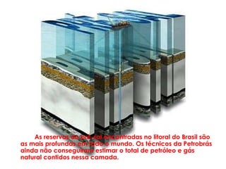 As reservas do pré-sal encontradas no litoral do Brasil são
as mais profundas em todo o mundo. Os técnicos da Petrobrás
ainda não conseguiram estimar o total de petróleo e gás
natural contidos nessa camada.
 