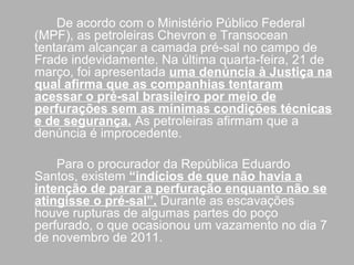 De acordo com o Ministério Público Federal
(MPF), as petroleiras Chevron e Transocean
tentaram alcançar a camada pré-sal no campo de
Frade indevidamente. Na última quarta-feira, 21 de
março, foi apresentada uma denúncia à Justiça na
qual afirma que as companhias tentaram
acessar o pré-sal brasileiro por meio de
perfurações sem as mínimas condições técnicas
e de segurança. As petroleiras afirmam que a
denúncia é improcedente.

    Para o procurador da República Eduardo
Santos, existem “indícios de que não havia a
intenção de parar a perfuração enquanto não se
atingisse o pré-sal”. Durante as escavações
houve rupturas de algumas partes do poço
perfurado, o que ocasionou um vazamento no dia 7
de novembro de 2011.
 