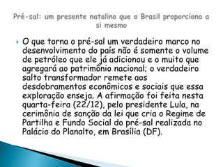 O que torna o pré-sal um verdadeiro marco no desenvolvimento do país não é somente o volume de petróleo que ele já adicionou e o muito que agregará ao patrimônio nacional; o verdadeiro salto transformador remete aos desdobramentos econômicos e sociais que essa exploração enseja. A afirmação foi feita nesta quarta-feira (22/12), pelo presidente Lula, na cerimônia de sanção da lei que cria o Regime de Partilha e Fundo Social do pré-sal realizada no Palácio do Planalto, em Brasília (DF).Pré-sal: um presente natalino que o Brasil proporciona a si mesmo