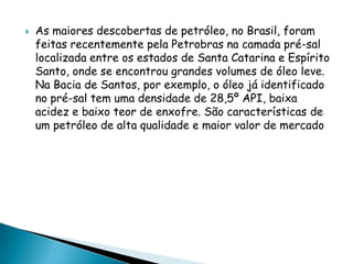 As maiores descobertas de petróleo, no Brasil, foram feitas recentemente pela Petrobras na camada pré-sal localizada entre os estados de Santa Catarina e Espírito Santo, onde se encontrou grandes volumes de óleo leve. Na Bacia de Santos, por exemplo, o óleo já identificado no pré-sal tem uma densidade de 28,5º API, baixa acidez e baixo teor de enxofre. São características de um petróleo de alta qualidade e maior valor de mercado