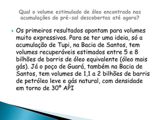 Os primeiros resultados apontam para volumes muito expressivos. Para se ter uma ideia, só a acumulação de Tupi, na Bacia de Santos, tem volumes recuperáveis estimados entre 5 e 8 bilhões de barris de óleo equivalente (óleo mais gás). Já o poço de Guará, também na Bacia de Santos, tem volumes de 1,1 a 2 bilhões de barris de petróleo leve e gás natural, com densidade em torno de 30º API Qual o volume estimulado de óleo encontrado nas acumulações do pré-sal descobertas até agora?