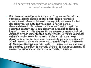 Com base no resultado dos poços até agora perfurados e testados, não há dúvida sobre a viabilidade técnica e econômica do desenvolvimento comercial das acumulações descobertas. Os estudos técnicos já feitos para o desenvolvimento do pré-sal, associados à mobilização de recursos de serviços e equipamentos especializados e de logística, nos permitem garantir o sucesso dessa empreitada. Algumas etapas importantes dessa tarefa já foram vencidas: em maio deste ano a Petrobras iniciou o teste de longa duração da área de Tupi, com capacidade para processar até 30 mil barris diários de petróleo. Um mês depois a Refinaria de Capuava (Recap), em São Paulo, refinou o primeiro volume de petróleo extraído da camada pré-sal da Bacia de Santos. É um marco histórico na indústria petrolífera mundial.As recentes descobertas na camada pré-sal são economicamente viáveis?