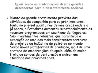 Diante do grande crescimento previsto das atividades da companhia para os próximos anos, tanto no pré-sal quanto nas demais áreas onde ela já opera, a Petrobras aumentou substancialmente os recursos programados em seu Plano de Negócios. São investimentos robustos, que garantirão a execução de uma das mais consistentes carteiras de projetos da indústria do petróleo no mundo. Serão novas plataformas de produção, mais de uma centena de embarcações de apoio, além da maior frota de sondas de perfuração a entrar em atividade nos próximos anos.Quais serão as contribuições dessas grandes descobertas para o desenvolvimento nacional