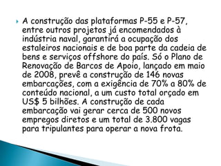 A construção das plataformas P-55 e P-57, entre outros projetos já encomendados à indústria naval, garantirá a ocupação dos estaleiros nacionais e de boa parte da cadeia de bens e serviços offshore do país. Só o Plano de Renovação de Barcos de Apoio, lançado em maio de 2008, prevê a construção de 146 novas embarcações, com a exigência de 70% a 80% de conteúdo nacional, a um custo total orçado em US$ 5 bilhões. A construção de cada embarcação vai gerar cerca de 500 novos empregos diretos e um total de 3.800 vagas para tripulantes para operar a nova frota.