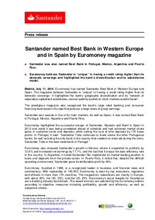 Comunicación Externa.
Ciudad Grupo Santander Edificio Arrecife Pl.2
28660 Boadilla del Monte (Madrid) Telf.: 34 91 289 52 11
comunicacionbancosantander@gruposantander.com
Web Corporativa: http://www.santander.com
Síguenos en Twitter: http://twitter.com/bancosantander
Press release
Santander named Best Bank in Western Europe
and in Spain by Euromoney magazine
■ Santander was also named Best Bank in Portugal, Mexico, Argentina and Puerto
Rico.
■ Euromoney believes Santander is “unique” in having a credit rating higher than its
domestic sovereign and highlighted the bank’s diversification and its subsidiaries
model.
Madrid, July 11, 2014. Euromoney has named Santander Best Bank in Western Europe and
Spain. The magazine believes Santander is “unique” in having a credit rating higher than its
domestic sovereign. It highlighted the bank’s geographic diversification and its “network of
separately-capitalised subsidiaries, several publicly quoted on stock markets outside Spain”.
The prestigious magazine also recognized the bank’s large retail banking and consumer
financing businesses in Europe that produce a large share of group earnings.
Santander won awards in five of its main markets. As well as Spain, it was named Best Bank
in Portugal, Mexico, Argentina and Puerto Rico.
Euromoney highlighted the successful merger of Santander, Banesto and Banif in Spain in
2013 and noted it was being completed ahead of schedule and had achieved market share
gains in customer funds and deposits, while cutting the cost of time deposits by 170 basis
points. In Portugal, it said: “Santander Totta continues to tower above the other Portuguese
banks. As well as being the only bank in the country that needed no state aid during the crisis,
Santander Totta is the best-rated bank in Portugal.”
Euromoney also stressed Santander’s growth in Mexico, where it expanded its portfolio by
12.6% and increased net earnings by 17.1%, and the fact that it enjoys the best efficiency rate
in the country. In Argentina, it noted Santander Rio maintained its market leading position in
loans and deposits from the private sector. In Puerto Rico, it noted that, despite the difficult
operating environment, Santander grew its attributable profit by 40%.
Euromoney, founded in 1969, is a recognized leader in business and financial news and
commentary. With readership of 145,000, Euromoney is seen by top executives, regulators
and officials in more than 170 countries. The magazine’s subscribers are mainly in Europe,
with about 30%, the UK, 23%, and the US, 23%. Euromoney’s anual Awards for Excellence
are a banking industry benchmark. The award winners are selected by the Euromoney editors
according to objective measures including profitability, growth and efficiency, as well as
subjective criteria.
 