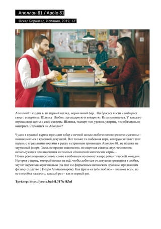 Аполлон	81	/	Apolo	81	
				Оскар	Бернасер,	Испания,	2015;	12"	
Аполлон81 входит в, на первый взгляд, нормальный бар... Он бросает кости и выбирает
своего соперника: Шляпку_Любви, легендарную и коварную. Игра начинается. У каждого
игрока свои карты и свои секреты. Шляпка, эксперт топ-уровня, уверена, что обязательно
выиграет. Справится ли Аполлон?
Чудик в красной куртке приходит в бар с вечной целью любого половозрелого мужчины –
познакомиться с красивой девушкой. Вот только та любовная игра, которую затевает этот
парень с игральными костями в руках и странным прозвищем Аполлон 81, не похожа на
заурядный флирт. Здесь не просто знакомство, но азартная схватка двух чемпионов,
использующих для выяснения интимных отношений магические карты...
Почти революционное новое слово в набившем оскомину жанре романтической комедии.
История о парне, который пошел на всё, чтобы добиться от девушки признания в любви,
звучит нереально оригинально (да еще и с фирменным испанским драйвом, придающим
фильму сходство с Педро Альмодоваром). Как фраза «я тебя люблю» – знакома всем, но
не способна надоесть; каждый раз – как в первый раз.
Трейлер: https://youtu.be/i4L3TNcHZnI
 