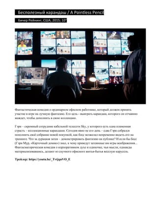 Бесполезный	карандаш	/	A	Pointless	Pencil	
				Бичер	Рейнинг,	США,	2015;	10"		
Фантастическая комедия о ординарном офисном работнике, который должен принять
участие в игре на лучшую фантазию. Его цель - выиграть карандаш, которого он отчаянно
жаждет, чтобы дополнить в свою коллекцию.
Гэри – скромный сотрудник кабельной телесети Sky, у которого есть одна пламенная
страсть – коллекционные карандаши. Сегодня явно не его день – едва Гэри собрался
пополнить своё собрание новой покупкой, как босс возжелал непременно видеть его на
тренинге. Что за дурацкая затея – демонстрировать фантазию на публике? И если бы босс
(Гэри Мур, «Карточный домик») знал, к чему приведут затеянные им игры воображения...
Фантасмагорическая комедия о корпоративном духе и одиночке, чьи мысли, однажды
материализовавшись, делают из скучного офисного житья-бытья веселую карусель.
Трейлер: https://youtu.be/_TvtjqnVO_E
 
