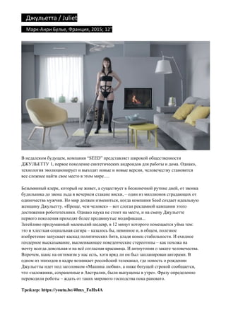 Джульетта	/	Juliet		
				Марк-Анри	Булье,	Франция,	2015;	12"	
В недалеком будущем, компания “SEED” представляет широкой общественности
ДЖУЛЬЕТТУ 1, первое поколение синтетических андроидов для работы и дома. Однако,
технология эволюционирует и выходят новые и новые версии, человечеству становится
все сложнее найти свое место в этом мире….
Безымянный клерк, который не живет, а существует в бесконечной рутине дней, от звонка
будильника до звона льда в вечернем стакане виски, – один из миллионов страдающих от
одиночества мужчин. Но мир должен измениться, когда компания Seed создает идеальную
женщину Джульетту. «Проще, чем человек» – вот слоган рекламной кампании этого
достижения робототехники. Однако наука не стоит на месте, и на смену Джульетте
первого поколения приходят более продвинутые модификаци...
Затейливо придуманный маленький шедевр, в 12 минут которого помещается уйма тем:
это и хлесткая социальная сатира – казалось бы, невинное и, в общем, полезное
изобретение запускает каскад политических битв, кладя конец стабильности. И ехидное
гендерное высказывание, высмеивающее поведенческие стереотипы – как похожа на
мечту всегда довольная и на всё согласная красавица. И антиутопия о закате человечества.
Впрочем, шанс на оптимизм у нас есть, хотя вряд ли он был запланирован авторами. В
одном из эпизодов в кадре возникает российский телеканал, где новость о рождении
Джульетты идет под заголовком «Машина любви», а ниже бегущей строкой сообщается,
что «заложники, сохраненные в Австралии, были выпущены в утре». Фразу определенно
переводили роботы – ждать от таких мирового господства пока рановато.
Трейлер: https://youtu.be/40mx_FoHx4A
 
