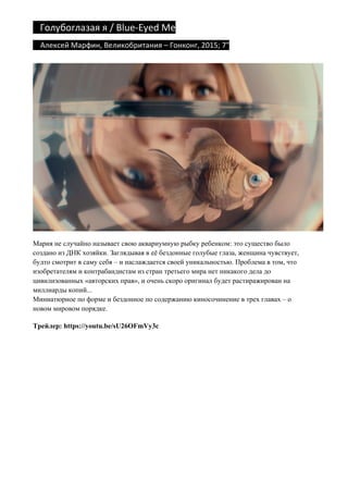 Голубоглазая	я	/	Blue-Eyed	Me	
				Алексей	Марфин,	Великобритания	–	Гонконг,	2015;	7"	
Мария не случайно называет свою аквариумную рыбку ребенком: это существо было
создано из ДНК хозяйки. Заглядывая в её бездонные голубые глаза, женщина чувствует,
будто смотрит в саму себя – и наслаждается своей уникальностью. Проблема в том, что
изобретателям и контрабандистам из стран третьего мира нет никакого дела до
цивилизованных «авторских прав», и очень скоро оригинал будет растиражирован на
миллиарды копий...
Миниатюрное по форме и бездонное по содержанию киносочинение в трех главах – о
новом мировом порядке.
Трейлер: https://youtu.be/sU26OFmVy3c
 