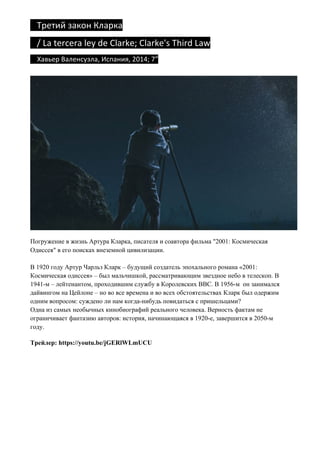 Третий	закон	Кларка		
			/	La	tercera	ley	de	Clarke;	Clarke's	Third	Law	
				Хавьер	Валенсуэла,	Испания,	2014;	7”	
Погружение в жизнь Артура Кларка, писателя и соавтора фильма "2001: Космическая
Одиссея" в его поисках внеземной цивилизации.
В 1920 году Артур Чарльз Кларк – будущий создатель эпохального романа «2001:
Космическая одиссея» – был мальчишкой, рассматривающим звездное небо в телескоп. В
1941-м – лейтенантом, проходившим службу в Королевских ВВС. В 1956-м он занимался
дайвингом на Цейлоне – но во все времена и во всех обстоятельствах Кларк был одержим
одним вопросом: суждено ли нам когда-нибудь повидаться с пришельцами?
Одна из самых необычных кинобиографий реального человека. Верность фактам не
ограничивает фантазию авторов: история, начинающаяся в 1920-е, завершится в 2050-м
году.
Трейлер: https://youtu.be/jGERlWLmUCU
 