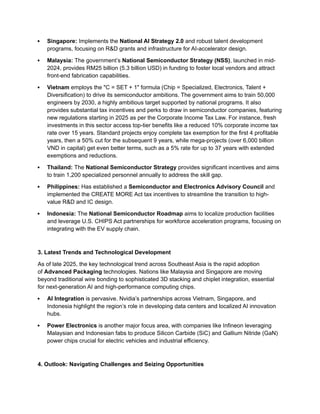  Singapore: Implements the National AI Strategy 2.0 and robust talent development
programs, focusing on R&D grants and infrastructure for AI-accelerator design.
 Malaysia: The government’s National Semiconductor Strategy (NSS), launched in mid-
2024, provides RM25 billion (5.3 billion USD) in funding to foster local vendors and attract
front-end fabrication capabilities.
 Vietnam employs the "C = SET + 1" formula (Chip = Specialized, Electronics, Talent +
Diversification) to drive its semiconductor ambitions. The government aims to train 50,000
engineers by 2030, a highly ambitious target supported by national programs. It also
provides substantial tax incentives and perks to draw in semiconductor companies, featuring
new regulations starting in 2025 as per the Corporate Income Tax Law. For instance, fresh
investments in this sector access top-tier benefits like a reduced 10% corporate income tax
rate over 15 years. Standard projects enjoy complete tax exemption for the first 4 profitable
years, then a 50% cut for the subsequent 9 years, while mega-projects (over 6,000 billion
VND in capital) get even better terms, such as a 5% rate for up to 37 years with extended
exemptions and reductions.
 Thailand: The National Semiconductor Strategy provides significant incentives and aims
to train 1,200 specialized personnel annually to address the skill gap.
 Philippines: Has established a Semiconductor and Electronics Advisory Council and
implemented the CREATE MORE Act tax incentives to streamline the transition to high-
value R&D and IC design.
 Indonesia: The National Semiconductor Roadmap aims to localize production facilities
and leverage U.S. CHIPS Act partnerships for workforce acceleration programs, focusing on
integrating with the EV supply chain.
3. Latest Trends and Technological Development
As of late 2025, the key technological trend across Southeast Asia is the rapid adoption
of Advanced Packaging technologies. Nations like Malaysia and Singapore are moving
beyond traditional wire bonding to sophisticated 3D stacking and chiplet integration, essential
for next-generation AI and high-performance computing chips.
 AI Integration is pervasive. Nvidia’s partnerships across Vietnam, Singapore, and
Indonesia highlight the region’s role in developing data centers and localized AI innovation
hubs.
 Power Electronics is another major focus area, with companies like Infineon leveraging
Malaysian and Indonesian fabs to produce Silicon Carbide (SiC) and Gallium Nitride (GaN)
power chips crucial for electric vehicles and industrial efficiency.
4. Outlook: Navigating Challenges and Seizing Opportunities
 