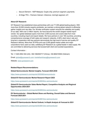 o Secure Element – NXP Malaysia: Crypto chip; premium segment, payments.
o AI Edge TPU – Partners Vietnam: Inference; mid-high segment, IoT.
About QY Research
QY Research has established close partnerships with over 71,000 global leading players. With
more than 20,000 industry experts worldwide, we maintain a strong global network to efficiently
gather insights and raw data. Our 36-step verification system ensures the reliability and quality
of our data. With over 2 million reports, we have become the world's largest market report
vendor. Our global database spans more than 2,000 sources and covers data from most
countries, including import and export details. We have partners in over 160 countries, providing
comprehensive coverage of both sales and research networks. A 90% client return rate and
long-term cooperation with key partners demonstrate the high level of service and quality QY
Research delivery. More than 30 IPOs and over 5,000 global media outlets and major
corporations have used our data, solidifying QY Research as a global leader in data supply. We
are committed to delivering services that exceed both client and societal expectations.
Contact Information：
Tel: +1 626 2952 442 (US); +86-1082945717 (China); +84-865216594 (Vietnam)
Email: global@qyresearch.com; tranlethanhhang@qyresearch.com
Website: www.qyresearch.com
Related Report Recommendations:
Global Semiconductor Market Insights, Forecast 2024-2030
https://www.qyresearch.com/reports/3555060/semiconductor
Global EV Semiconductor Market Research Report 2025
https://www.qyresearch.com/reports/5538939/ev-semiconductor
Global EV Semiconductor Sales Market Report, Competitive Analysis and Regional
Opportunities 2025-2031
https://www.qyresearch.com/reports/5538933/ev-semiconductor
EV Semiconductor - Global Market Share and Ranking, Overall Sales and Demand
Forecast 2025-2031
https://www.qyresearch.com/reports/5538915/ev-semiconductor
Global EV Semiconductor Market Outlook, In-Depth Analysis & Forecast to 2031
https://www.qyresearch.com/reports/5538913/ev-semiconductor
 