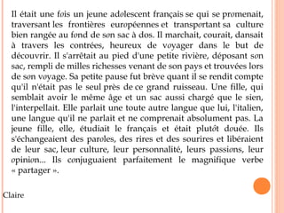 Il était une fois un jeune adolescent français se qui se promenait, 
traversant les frontières européennes et transportant sa culture 
bien rangée au fond de son sac à dos. Il marchait, courait, dansait 
à travers les contrées, heureux de voyager dans le but de 
découvrir. Il s'arrêtait au pied d'une petite rivière, déposant son 
sac, rempli de milles richesses venant de son pays et trouvées lors 
de son voyage. Sa petite pause fut brève quant il se rendit compte 
qu'il n'était pas le seul près de ce grand ruisseau. Une fille, qui 
semblait avoir le même âge et un sac aussi chargé que le sien, 
l'interpellait. Elle parlait une toute autre langue que lui, l'italien, 
une langue qu'il ne parlait et ne comprenait absolument pas. La 
jeune fille, elle, étudiait le français et était plutôt douée. Ils 
s'échangeaient des paroles, des rires et des sourires et libéraient 
de leur sac, leur culture, leur personnalité, leurs passions, leur 
opinion... Ils conjuguaient parfaitement le magnifique verbe 
« partager ». 
Claire 
 