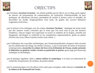 OBJECTIFS 
- par l'écriture, favoriser la lecture : les articles publiés par les élèves sur ce blog, qu'il s'agisse 
de relevés, de propositions de commentaires, de recherches d'intertextualité, de jeux 
poétiques, de réécritures diverses, permettent de rendre la lecture active et sensible, de 
diversifier les modes d'appropriation d'un texte, de goûter des oeuvres littéraires 
exigeantes et diverses... 
- par la lecture et les échanges avec les autres, favoriser l'écriture : imprégné de textes écrits 
par des auteurs variés, conscient que le texte que l'on écrit sera lu par des lecteurs 
nombreux, chacun soigne son expression et exerce sa maîtrise de la langue, enrichit son 
imaginaire, développe sa créativité et ses compétences argumentatives, goûte au plaisir 
d'écrire (sur/avec/dans/comme/contre, tout contre...) 
- par l'utilisation des nouvelles technologies, par l'instrumentalisation d'espaces bien investis 
par les adolescents (les blogs, les réseaux sociaux...), par la rencontre de textes et d'auteurs 
contemporains, réconcilier la culture du livre et la civilisation de l'écran, rendre présente 
la littérature en général, rendre vivante en particulier la poésie, genre jugé par beaucoup 
archaïque ou hermétique... 
- par la pratique régulière, aider à mieux utiliser le numérique, à en faire un instrument de 
recherche, d'expression, de création, de poésie même... 
- par la communication avec les élèves d'un autre pays européen, aider chacun à s'enrichir de 
la culture et de l'humanité de l'autre... 

