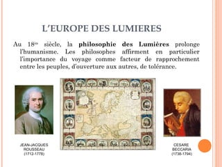 L’EUROPE DES LUMIERES 
Au 18ème siècle, la philosophie des Lumières prolonge 
l’humanisme. Les philosophes affirment en particulier 
l’importance du voyage comme facteur de rapprochement 
entre les peuples, d’ouverture aux autres, de tolérance. 
JEAN-JACQUES 
ROUSSEAU 
(1712-1778) 
CESARE 
BECCARIA 
(1738-1794) 
 