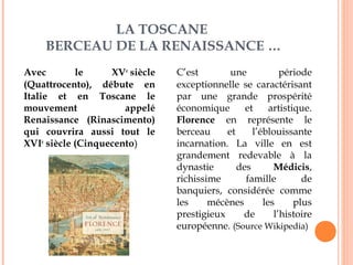 LA TOSCANE 
BERCEAU DE LA RENAISSANCE … 
Avec le XVe siècle 
(Quattrocento), débute en 
Italie et en Toscane le 
mouvement appelé 
Renaissance (Rinascimento) 
qui couvrira aussi tout le 
XVIe siècle (Cinquecento) 
C’est une période 
exceptionnelle se caractérisant 
par une grande prospérité 
économique et artistique. 
Florence en représente le 
berceau et l’éblouissante 
incarnation. La ville en est 
grandement redevable à la 
dynastie des Médicis, 
richissime famille de 
banquiers, considérée comme 
les mécènes les plus 
prestigieux de l’histoire 
européenne. (Source Wikipedia) 
 