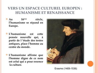 VERS UN ESPACE CULTUREL EUROPEN :
HUMANISME ET RENAISSANCE
 Au 16ème
siècle,
l’humanisme se répand en
Europe.
 L’humanisme est cette
pensée nouvelle qui, à
partir de l ’étude des textes
antiques, place l’homme au
centre du monde.
 L’humanisme affirme que
l'homme digne de ce nom
est celui qui a pour essence
la culture.
Erasme (1469-1536)
 