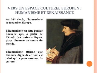 VERS UN ESPACE CULTUREL EUROPEN :
HUMANISME ET RENAISSANCE
Au 16ème
siècle, l’humanisme
se répand en Europe.
L’humanisme est cette pensée
nouvelle qui, à partir de
l ’étude des textes antiques,
place l’homme au centre du
monde.
L’humanisme affirme que
l'homme digne de ce nom est
celui qui a pour essence la
culture.
Erasme (1469-1536)
 