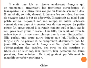 Il était une fois un jeune adolescent français qui
se promenait, traversant les frontières européennes et
transportant sa culture bien rangée au fond de son sac à dos.
Il marchait, courait, dansait à travers les contrées, heureux
de voyager dans le but de découvrir. Il s'arrêtait au pied d'une
petite rivière, déposant son sac, rempli de milles richesses
venant de son pays et trouvées lors de son voyage. Sa petite
pause fut brève quand il se rendit compte qu'il n'était pas le
seul près de ce grand ruisseau. Une fille, qui semblait avoir le
même âge et un sac aussi chargé que le sien, l'interpellait.
Elle parlait une toute autre langue que lui, l'italien, une
langue qu'il ne parlait et ne comprenait absolument pas. La
jeune fille, elle, étudiait le français et était plutôt douée. Ils
s'échangeaient des paroles, des rires et des sourires et
libéraient de leur sac, leur culture, leur personnalité, leurs
passions, leur opinion... Ils conjuguaient parfaitement le
magnifique verbe « partager ».
Claire
 