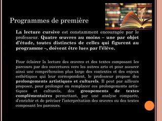 Programmes de première
La lecture cursive est constamment encouragée par le
professeur. Quatre œuvres au moins – une par objet
d’étude, toutes distinctes de celles qui figurent au
programme –, doivent être lues par l’élève.
Pour éclairer la lecture des œuvres et des textes composant les
parcours par des ouvertures vers les autres arts et pour assurer
ainsi une compréhension plus large des contextes et des enjeux
esthétiques qui leur correspondent, le professeur propose des
prolongements artistiques et culturels. Il peut par ailleurs
proposer, pour prolonger ou remplacer ces prolongements artis-
tiques et culturels, des groupements de textes
complémentaires permettant, par une analyse comparée,
d’enrichir et de préciser l’interprétation des œuvres ou des textes
composant les parcours.
 
