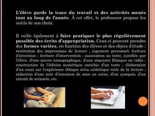 L’élève garde la trace du travail et des activités menés
tout au long de l’année. À cet effet, le professeur propose les
outils de son choix.
Il veille également à faire pratiquer le plus régulièrement
possible des écrits d’appropriation. Ceux-ci peuvent prendre
des formes variées, en fonction des élèves et des objets d’étude :
restitution des impressions de lecture ; jugement personnel; écriture
d’invention ; écriture d’intervention ; association au texte, justifiée par
l’élève, d’une œuvre iconographique, d’une séquence filmique ou vidéo ;
construction de l’édition numérique enrichie d’un texte ; élaboration
d’un essai sur l’expérience éthique et/ou esthétique tirée de la lecture ;
rédaction d’une note d’intention de mise en scène, d’un synopsis, d’un
extrait de scénario, etc.
 