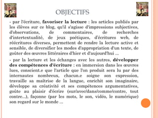 OBJECTIFS
- par l'écriture, favoriser la lecture : les articles publiés par
les élèves sur ce blog, qu'il s'agisse d'impressions subjectives,
d'observations, de commentaires, de recherches
d'intertextualité, de jeux poétiques, d’écritures web, de
réécritures diverses, permettent de rendre la lecture active et
sensible, de diversifier les modes d'appropriation d'un texte, de
goûter des œuvres littéraires d'hier et d'aujourd'hui ...
- par la lecture et les échanges avec les autres, développer
des compétences d'écriture : en immersion dans les œuvres
lues, conscient.e que l'article que l'on produit sera lu par des
internautes nombreux, chacun.e soigne son expression,
travaille sa maîtrise de la langue, enrichit son imaginaire,
développe sa créativité et ses compétences argumentatives,
goûte au plaisir d'écrire (sur/avec/dans/comme/contre, tout
contre...), façonne (par les mots, le son, vidéo, le numérique)
son regard sur le monde ...
 