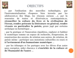 OBJECTIFS
- par l'utilisation des nouvelles technologies, par
l'instrumentalisation d'espaces bien investis par les
adolescent.es (les blogs, les réseaux sociaux ...), par la
rencontre de textes et d'écrivain.es contemporain.es,
réconcilier la culture du livre et la civilisation de
l'écran, rendre présente la littérature en général, rendre
vivante en particulier la poésie, genre jugé par certains
archaïque ou hermétique ...
- par la pratique et l'innovation régulières, explorer et habiter
le numérique comme un espace de recherche, d'expression, de
construction des savoirs, de relation aux autres, de création, de
poésie même : participer aux mutations culturelles en cours et
à l'avènement d'un humanisme numérique ...
- par les échanges et les partages avec les élèves d'un autre
pays européen, aider chacun.e à s'enrichir de la culture et
de l'humanité de l'autre ...
 