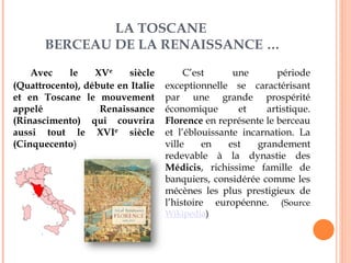 LA TOSCANE
BERCEAU DE LA RENAISSANCE …
Avec le XVe siècle
(Quattrocento), débute en Italie
et en Toscane le mouvement
appelé Renaissance
(Rinascimento) qui couvrira
aussi tout le XVIe siècle
(Cinquecento)
C’est une période
exceptionnelle se caractérisant
par une grande prospérité
économique et artistique.
Florence en représente le berceau
et l’éblouissante incarnation. La
ville en est grandement
redevable à la dynastie des
Médicis, richissime famille de
banquiers, considérée comme les
mécènes les plus prestigieux de
l’histoire européenne. (Source
Wikipedia)
 