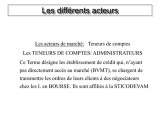 Les différents acteurs
Les acteurs de marché: Teneurs de comptes
Les TENEURS DE COMPTES/ ADMINISTRATEURS
Ce Terme désigne les établissement de crédit qui, n’ayant
pas directement accès au marché (BVMT), se chargent de
transmettre les ordres de leurs clients à des négociateurs
chez les I. en BOURSE. Ils sont affiliés à la STICODEVAM
 