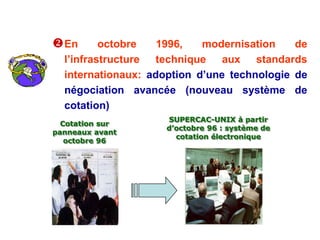 En octobre 1996, modernisation de
l’infrastructure technique aux standards
internationaux: adoption d’une technologie de
négociation avancée (nouveau système de
cotation)
SUPERCAC-UNIX à partir
d’octobre 96 : système de
cotation électronique
Cotation sur
panneaux avant
octobre 96
 